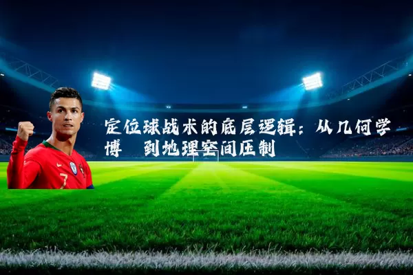 定位球战术的底层逻辑：从几何学博弈到地理空间压制