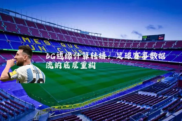 5G边缘计算转播：足球赛事数据流的底层重构