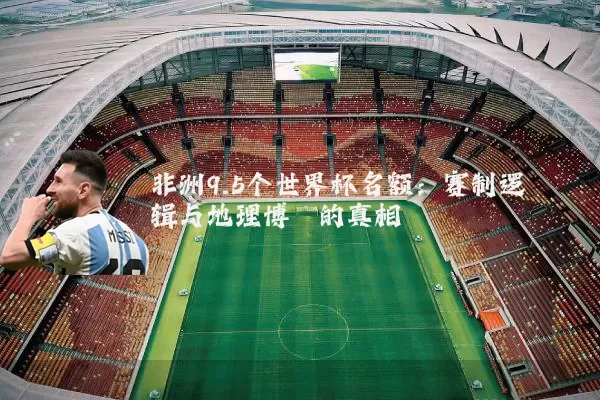 非洲9.5个世界杯名额：赛制逻辑与地理博弈的真相